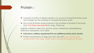 Protein :
 A primary function of dietary protein is as a source of essential amino acids
and nitrogen for the synthesis of nonessential amino acids.
 Out of the 20 amino acids involved in the synthesis of proteins in the body
only 10 of these are essential for dogs. These are:
arginine, histidine, isoleucine, leucine, lysine, methionine, phenylalanine,
threonine, tryptophan, and valine.
 Cats have a dietary requirement for an additional amino acid, taurine.
 Protein requirements of dogs and cats vary with age, activity level,
temperament, life stage, health status, and protein quality of the diet.
 