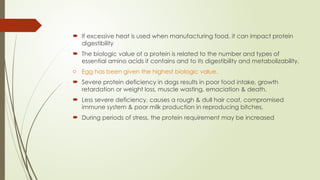  If excessive heat is used when manufacturing food, it can impact protein
digestibility
 The biologic value of a protein is related to the number and types of
essential amino acids it contains and to its digestibility and metabolizability.
o Egg has been given the highest biologic value.
 Severe protein deficiency in dogs results in poor food intake, growth
retardation or weight loss, muscle wasting, emaciation & death.
 Less severe deficiency, causes a rough & dull hair coat, compromised
immune system & poor milk production in reproducing bitches.
 During periods of stress, the protein requirement may be increased
 