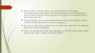  More recently, omega-3 fatty acids (alpha-linolenic acid [ALA],
eicosapentaenoic acid [EPA], and docosahexaenoic acid [DHA]) have
been added to the list of EFAs required during growth and reproduction in
both dogs and cats.
 The best dietary source of ALA is flaxseed oil, and the best dietary sources
of EPA and DHA are oily fish, krill oil, and algae oil.
 As much as 60% of the calories in a cat’s diet may come from fat, although
diets that contain 8%–40% fat
 Most commercial adult dog foods typically contain 5%–15% fat (dry-matter
basis). Puppy diets usually contain 8%–20% fat.
 