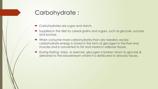 Carbohydrate :
 Carbohydrates are sugar and starch.
 Supplied in the diet by cereal grains and sugars, such as glucose, sucrose
and lactose.
 When consume more carbohydrates than are needed, excess
carbohydrate energy is stored in the form of glycogen in the liver and
muscles and is converted to fat and stored in adipose tissues.
 During fasting, stress, or exercise, glycogen is broken down to glucose &
delivered to the bloodstream where it is distributed to all body tissues.
 
