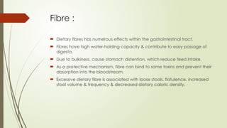 Fibre :
 Dietary fibres has numerous effects within the gastrointestinal tract.
 Fibres have high water-holding capacity & contribute to easy passage of
digesta.
 Due to bulkiness, cause stomach distention, which reduce feed intake.
 As a protective mechanism, fibre can bind to some toxins and prevent their
absorption into the bloodstream.
 Excessive dietary fibre is associated with loose stools, flatulence, increased
stool volume & frequency & decreased dietary caloric density.
 