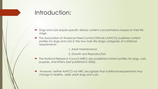 Introduction:
 Dogs and cats require specific dietary nutrient concentrations based on their life
stage.
 The Association of American Feed Control Officials (AAFCO) publishes nutrient
profiles for dogs and cats in the two main life stage categories of nutritional
requirements:
1. Adult maintenance
2. Growth and Reproduction
 The National Research Council (NRC) also published nutrient profiles for dogs, cats,
puppies, and kittens (last published in 2006).
 However, neither AAFCO nor NRC recognizes that nutritional requirements may
change in healthy, older adult dogs and cats.
 