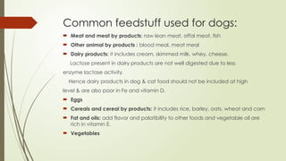 Common feedstuff used for dogs:
 Meat and meat by products: raw lean meat, offal meat, fish
 Other animal by products : blood meal, meat meal
 Dairy products: it includes cream, skimmed milk, whey, cheese.
Lactose present in dairy products are not well digested due to less
enzyme lactase activity.
Hence dairy products in dog & cat food should not be included at high
level & are also poor in Fe and vitamin D.
 Eggs
 Cereals and cereal by products: it includes rice, barley, oats, wheat and corn
 Fat and oils: add flavor and palatibility to other foods and vegetable oil are
rich in vitamin E.
 Vegetables
 