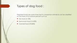 Types of dog food :
Prepared foods are some times fed to companion animals & can be classified
on the basis of its moisture percent such as;
 Dry food (5-12%)
 Semi-moist food (15-30%)
 Canned food (70-85%)
 