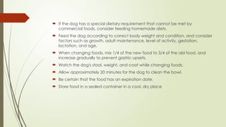  If the dog has a special dietary requirement that cannot be met by
commercial foods, consider feeding homemade diets.
 Feed the dog according to correct body weight and condition, and consider
factors such as growth, adult maintenance, level of activity, gestation,
lactation, and age.
 When changing foods, mix 1/4 of the new food to 3/4 of the old food, and
increase gradually to prevent gastric upsets.
 Watch the dog's stool, weight, and coat while changing foods.
 Allow approximately 20 minutes for the dog to clean the bowl.
 Be certain that the food has an expiration date.
 Store food in a sealed container in a cool, dry place
 