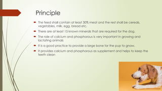 Principle
 The feed shall contain at least 30% meat and the rest shall be cereals,
vegetables, milk, egg, bread etc.
 There are at least 15 known minerals that are required for the dog.
 The role of calcium and phosphorous is very important in growing and
lactating animals
 It is a good practice to provide a large bone for the pup to gnaw.
 It provides calcium and phosphorous as supplement and helps to keep the
teeth clean
 