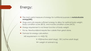 Energy:
 The most useful measure of energy for nutritional puposes is metabolizable
energy(ME).
 Dogs and cats require sufficient energy to allow for optimal body weight,
body condition score (BCS), and muscle condition score (MCS).
 Energy requirement is not linear function of body weight.
• For ex. Newfoundland require few calorie than great dane.
 Formula for energy calculation:
ME requirement = k ×W[0.75]
K =95[inactive adult dogs], 130 [ active adult dogs]
W= weight of animal in kg
 
