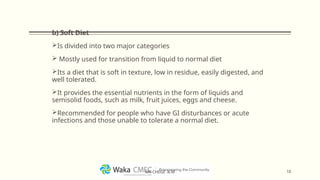 b) Soft Diet
Is divided into two major categories
 Mostly used for transition from liquid to normal diet
Its a diet that is soft in texture, low in residue, easily digested, and
well tolerated.
It provides the essential nutrients in the form of liquids and
semisolid foods, such as milk, fruit juices, eggs and cheese.
Recommended for people who have GI disturbances or acute
infections and those unable to tolerate a normal diet.
10
MR CHEGE .B.M
 