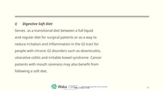 i) Digestive Soft Diet
Serves as a transitional diet between a full liquid
and regular diet for surgical patients or as a way to
reduce irritation and inflammation in the GI tract for
people with chronic GI disorders such as diverticulitis,
ulcerative colitis and irritable bowel syndrome Cancer
patients with mouth soreness may also benefit from
following a soft diet.
11
MR CHEGE .B.M
 