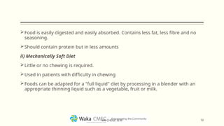 Food is easily digested and easily absorbed. Contains less fat, less fibre and no
seasoning.
Should contain protein but in less amounts
ii) Mechanically Soft Diet
Little or no chewing is required.
Used in patients with difficulty in chewing
Foods can be adapted for a "full liquid" diet by processing in a blender with an
appropriate thinning liquid such as a vegetable, fruit or milk.
12
MR CHEGE .B.M
 