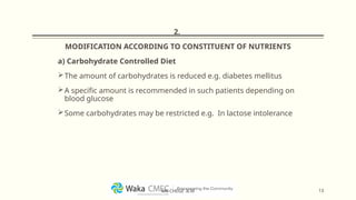 2.
MODIFICATION ACCORDING TO CONSTITUENT OF NUTRIENTS
a) Carbohydrate Controlled Diet
The amount of carbohydrates is reduced e.g. diabetes mellitus
A specific amount is recommended in such patients depending on
blood glucose
Some carbohydrates may be restricted e.g. In lactose intolerance
13
MR CHEGE .B.M
 