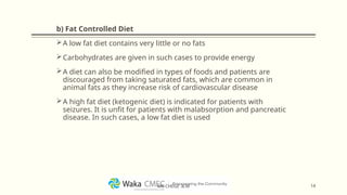 b) Fat Controlled Diet
A low fat diet contains very little or no fats
Carbohydrates are given in such cases to provide energy
A diet can also be modified in types of foods and patients are
discouraged from taking saturated fats, which are common in
animal fats as they increase risk of cardiovascular disease
A high fat diet (ketogenic diet) is indicated for patients with
seizures. It is unfit for patients with malabsorption and pancreatic
disease. In such cases, a low fat diet is used
14
MR CHEGE .B.M
 