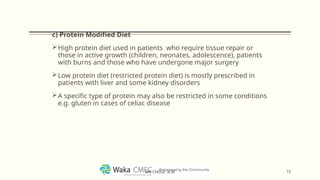 c) Protein Modified Diet
High protein diet used in patients who require tissue repair or
those in active growth (children, neonates, adolescence), patients
with burns and those who have undergone major surgery
Low protein diet (restricted protein diet) is mostly prescribed in
patients with liver and some kidney disorders
A specific type of protein may also be restricted in some conditions
e.g. gluten in cases of celiac disease
15
MR CHEGE .B.M
 