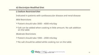 d) Electrolyte Modified Diet
i) Sodium Restricted Diet
Indicated in patients with cardiovascular disease and renal disease
Mild Restrictions
Patient should take 3000 – 4000 mls/day
Salt can be added when cooking in little amount. No salt addition
on the table
Moderate Restrictions
Patient should take 1000 – 2000 mls/day
No salt should be added while cooking nor on the table
16
MR CHEGE .B.M
 