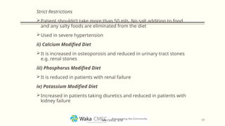 Strict Restrictions
Patient shouldn’t take more than 50 mls. No salt addition to food
and any salty foods are eliminated from the diet
Used in severe hypertension
ii) Calcium Modified Diet
It is increased in osteoporosis and reduced in urinary tract stones
e.g. renal stones
iii) Phosphorus Modified Diet
It is reduced in patients with renal failure
iv) Potassium Modified Diet
Increased in patients taking diuretics and reduced in patients with
kidney failure
17
MR CHEGE .B.M
 