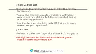 e) Fibre Modified Diet
Can be high fibre diet (high fibre content) or low fibre diet (low
fibre content).
Soluble fibre decreases amounts of cholesterol in blood and
reduce transit time while insoluble fibre increases bulk in stool
while increasing peristalsis
Low fibre diet is less stimulating to the GIT. Indicated in severe
diarrhea and post – operatively
f) Bland Diet
Indicated in patients with peptic ulcer disease (PUD) and gastritis.
It is high in calories but limits foods that stimulate gastro –
intestinal tract to produce more acid
18
MR CHEGE .B.M
 