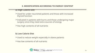 3. MODIFICATION ACCORDING TO ENERGY CONTENT
a) High Calorie Diet
Used for under nourished patients and those with increased
thyroid function
Indicated in patients with burns and those undergoing major
surgery since they need extra sources of energy
Has high contents of all nutrients
b) Low Calorie Diet
Used to reduce weight especially in obese patients
Has low contents of all nutrients
19
MR CHEGE .B.M
 