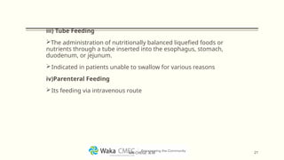 iii) Tube Feeding
The administration of nutritionally balanced liquefied foods or
nutrients through a tube inserted into the esophagus, stomach,
duodenum, or jejunum.
Indicated in patients unable to swallow for various reasons
iv)Parenteral Feeding
Its feeding via intravenous route
21
MR CHEGE .B.M
 