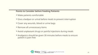Points to Consider before Feeding Patients
Make patients comfortable
Give a bedpan or urinal before meals to prevent interruption
Cover any wounds, blood or urine bags
Remove all unnecessary items
Avoid unpleasant drugs or painful injections during meals
Analgesics should be given 30 minutes before meals to ensure
patient is pain free
22
MR CHEGE .B.M
 