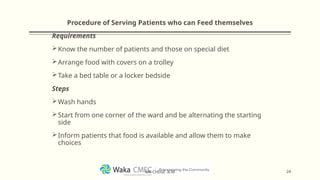 Procedure of Serving Patients who can Feed themselves
Requirements
Know the number of patients and those on special diet
Arrange food with covers on a trolley
Take a bed table or a locker bedside
Steps
Wash hands
Start from one corner of the ward and be alternating the starting
side
Inform patients that food is available and allow them to make
choices
24
MR CHEGE .B.M
 