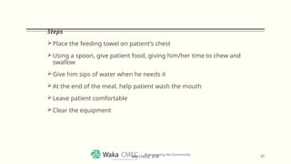 Steps
Place the feeding towel on patient’s chest
Using a spoon, give patient food, giving him/her time to chew and
swallow
Give him sips of water when he needs it
At the end of the meal, help patient wash the mouth
Leave patient comfortable
Clear the equipment
27
MR CHEGE .B.M
 