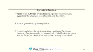 Parenteral Feeding
Parenteral nutrition (PN) is feeding a person intravenously,
bypassing the usual process of eating and digestion.
Food is given directly through veins.
Is provided when the gastrointestinal tract is nonfunctional
because of an interruption in its continuity (it is blocked, or has a
leak - a fistula) or because its absorptive capacity is impaired.
28
MR CHEGE .B.M
 