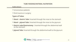 TUBE FEEDING/ENTERAL NUTRITION
Indications
Unconscious patients
Oral trauma or surgery
Types of Tubes
Nasal – Gastric Tube: Inserted through the nose to the stomach
Nasal – Jejunal Tube: Inserted through the nose to the jejunum
Gastric tube/Gastrostomy: Inserted through the abdominal wall
to the stomach
Jejunal Tube: Inserted through the abdominal wall to the jejunum
29
MR CHEGE .B.M
 