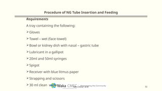 Procedure of NG Tube Insertion and Feeding
Requirements
A tray containing the following:
Gloves
Towel – wet (face towel)
Bowl or kidney dish with nasal – gastric tube
Lubricant in a gallipot
20ml and 50ml syringes
Spigot
Receiver with blue litmus paper
Strapping and scissors
30 ml clean water 32
MR CHEGE .B.M
 