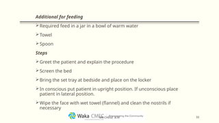 Additional for feeding
Required feed in a jar in a bowl of warm water
Towel
Spoon
Steps
Greet the patient and explain the procedure
Screen the bed
Bring the set tray at bedside and place on the locker
In conscious put patient in upright position. If unconscious place
patient in lateral position.
Wipe the face with wet towel (flannel) and clean the nostrils if
necessary
33
MR CHEGE .B.M
 