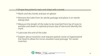 Drape the patient’s neck and chest with a towel
Wash and dry hands and put on gloves
Remove the tube from its sterile package and place it on sterile
kidney dish
Measure the length of the tube to be inserted from tip of nose to
earlobe and down to xiphoid process (tip of sternum) identify the
mark
Lubricate the end of the tube
Explain about insertion and request patient assist to hyperextend
the head to allow the nurse visualize nasal passage for easier
insertion
34
MR CHEGE .B.M
 