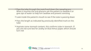 Pass the tube through the nostril and down the nasopharynx.
When it touches the oral pharynx ask the patient to swallow it or
give sips of water to help him swallow and prevent vomiting
Look inside the patient’s mouth to see if the tube is passing down
Pass the length as indicated by previously identified mark on the
tube
Aspirate some stomach content, this confirms tube in stomach. If
you are not sure test for acidity on blue litmus paper, which should
turn red
35
MR CHEGE .B.M
 