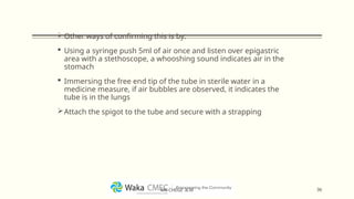 Other ways of confirming this is by:
 Using a syringe push 5ml of air once and listen over epigastric
area with a stethoscope, a whooshing sound indicates air in the
stomach
 Immersing the free end tip of the tube in sterile water in a
medicine measure, if air bubbles are observed, it indicates the
tube is in the lungs
Attach the spigot to the tube and secure with a strapping
36
MR CHEGE .B.M
 