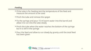 Feeding
If the tube is for feeding test the temperature of the feed and
measure the amount to be used
Pinch the tube and remove the spigot
Fix the syringe and pour 15 ml warm water into the barrel and
allow it to run into the tube slowly
Pinch the tube when the water reaches the bottom of the syringe
but it is still in the syringe
Pour the feed and allow to run slowly by gravity until the total feed
has been given
37
MR CHEGE .B.M
 