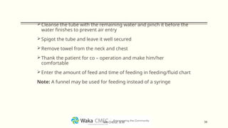 Cleanse the tube with the remaining water and pinch it before the
water finishes to prevent air entry
Spigot the tube and leave it well secured
Remove towel from the neck and chest
Thank the patient for co – operation and make him/her
comfortable
Enter the amount of feed and time of feeding in feeding/fluid chart
Note: A funnel may be used for feeding instead of a syringe
38
MR CHEGE .B.M
 