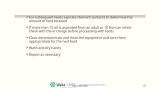 For subsequent feeds aspirate stomach contents to determine the
amount of feed retained
If more than 15 ml is aspirated from an adult or 10 from an infant
check with the in charge before proceeding with feeds
Clear, decontaminate and clean the equipment and sore them
appropriately for the next feed
Wash and dry hands
Report as necessary
39
MR CHEGE .B.M
 