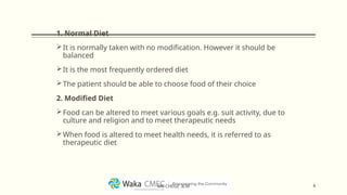 1. Normal Diet
It is normally taken with no modification. However it should be
balanced
It is the most frequently ordered diet
The patient should be able to choose food of their choice
2. Modified Diet
Food can be altered to meet various goals e.g. suit activity, due to
culture and religion and to meet therapeutic needs
When food is altered to meet health needs, it is referred to as
therapeutic diet
4
MR CHEGE .B.M
 