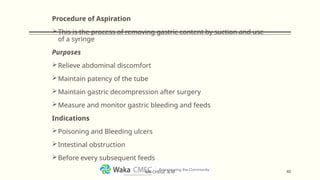 Procedure of Aspiration
This is the process of removing gastric content by suction and use
of a syringe
Purposes
Relieve abdominal discomfort
Maintain patency of the tube
Maintain gastric decompression after surgery
Measure and monitor gastric bleeding and feeds
Indications
Poisoning and Bleeding ulcers
Intestinal obstruction
Before every subsequent feeds
40
MR CHEGE .B.M
 