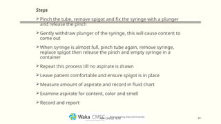 Steps
Pinch the tube, remove spigot and fix the syringe with a plunger
and release the pinch
Gently withdraw plunger of the syringe, this will cause content to
come out
When syringe is almost full, pinch tube again, remove syringe,
replace spigot then release the pinch and empty syringe in a
container
Repeat this process till no aspirate is drawn
Leave patient comfortable and ensure spigot is in place
Measure amount of aspirate and record in fluid chart
Examine aspirate for content, color and smell
Record and report
41
MR CHEGE .B.M
 