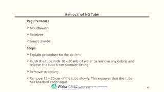 Removal of NG Tube
Requirements
Mouthwash
Receiver
Gauze swabs
Steps
Explain procedure to the patient
Flush the tube with 10 – 30 mls of water to remove any debris and
release the tube from stomach lining
Remove strapping
Remove 15 – 20 cm of the tube slowly. This ensures that the tube
has reached esophagus
42
MR CHEGE .B.M
 