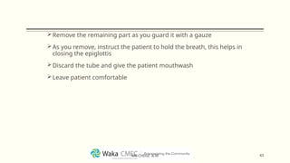 Remove the remaining part as you guard it with a gauze
As you remove, instruct the patient to hold the breath, this helps in
closing the epiglottis
Discard the tube and give the patient mouthwash
Leave patient comfortable
43
MR CHEGE .B.M
 