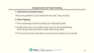 Complications of Tube Feeding
1. Mechanical Complications
These are problems associated with the tube. They include:
i) Tube Clogging
This is blockage of tube by feeds or medication given
Commonly occurs in smaller tubes and can be prevented by
flushing the tube with warm water after every feed
If it occurs the tube should be removed and another one inserted
44
MR CHEGE .B.M
 