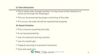 ii) Tube Dislocation
This is when tube changes location. It may move to the intestines or
come out through the esophagus
This can be prevented by proper anchoring of the tube
If it occurs, the tube should be repositioned properly
iii) Nasal Irritation
This is trauma caused by the tube.
It can be prevented by:
 Use of a lubricant during insertion
 Use of a small tube
 Properly securing it to prevent movement
 Oral and nasal care
45
MR CHEGE .B.M
 
