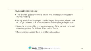 iv) Aspiration Pneumonia
This is when gastric contents enters into the respiration system
during feeding
It may result from improper positioning of the patient; due to lack
of cough reflex or due to incompetence of esophageal sphincters
It can be prevented by proper positioning of the patient; tube and
elevating patient for at least 1 hour after feeds
If unconscious, place them in left lateral position
46
MR CHEGE .B.M
 