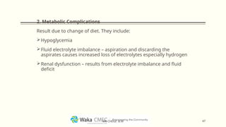 2. Metabolic Complications
Result due to change of diet. They include:
Hypoglycemia
Fluid electrolyte imbalance – aspiration and discarding the
aspirates causes increased loss of electrolytes especially hydrogen
Renal dysfunction – results from electrolyte imbalance and fluid
deficit
47
MR CHEGE .B.M
 