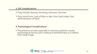 3. GIT Complications
They include: Nausea; Vomiting; Infection; Diarrhea
They result from: Lack of fibre in diet; Poor fluid intake; Fast
administration of feeds
4. Psychological Complications
The presence of tube especially in conscious patients causes
psychological trauma and a feeling of worthlessness as it affects
their body image
48
MR CHEGE .B.M
 