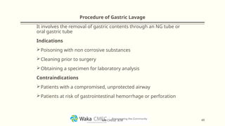 Procedure of Gastric Lavage
It involves the removal of gastric contents through an NG tube or
oral gastric tube
Indications
Poisoning with non corrosive substances
Cleaning prior to surgery
Obtaining a specimen for laboratory analysis
Contraindications
Patients with a compromised, unprotected airway
Patients at risk of gastrointestinal hemorrhage or perforation
49
MR CHEGE .B.M
 