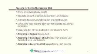 Reasons for Giving Therapeutic Diet
Rising or reducing body weight
Regulate amount of certain nutrients in some disease
Aiding in digestion, malabsorption and maldigestion
Eliminating food that the body can not tolerate e.g. allergic
conditions
Therapeutic diet can be modified in the following ways:
According to Texture: Liquid, Soft
According to Constituent of Nutrients: High protein; Low
Carbohydrates; Low Calcium
According to Energy Content: Low calories; High calories
5
MR CHEGE .B.M
 