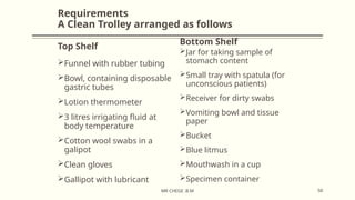 Requirements
A Clean Trolley arranged as follows
Top Shelf
Bottom Shelf
Funnel with rubber tubing
Bowl, containing disposable
gastric tubes
Lotion thermometer
3 litres irrigating fluid at
body temperature
Cotton wool swabs in a
galipot
Clean gloves
Gallipot with lubricant
Jar for taking sample of
stomach content
Small tray with spatula (for
unconscious patients)
Receiver for dirty swabs
Vomiting bowl and tissue
paper
Bucket
Blue litmus
Mouthwash in a cup
Specimen container
50
MR CHEGE .B.M
 