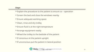 Steps
Explain the procedure to the patient to ensure co – operation
Screen the bed and close the windows nearby
Ensure adequate working space
Clean, rinse and dry trolley
Ensure fluid is at the right temperature
Arrange equipment neatly
Wheel the trolley to the bedside of the patient
If conscious sit the patient upright
If unconscious put the patient in lateral position
51
MR CHEGE .B.M
 