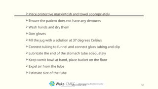 Place protective mackintosh and towel appropriately
Ensure the patient does not have any dentures
Wash hands and dry them
Don gloves
Fill the jug with a solution at 37 degrees Celsius
Connect tubing to funnel and connect glass tubing and clip
Lubricate the end of the stomach tube adequately
Keep vomit bowl at hand, place bucket on the floor
Expel air from the tube
Estimate size of the tube
52
MR CHEGE .B.M
 